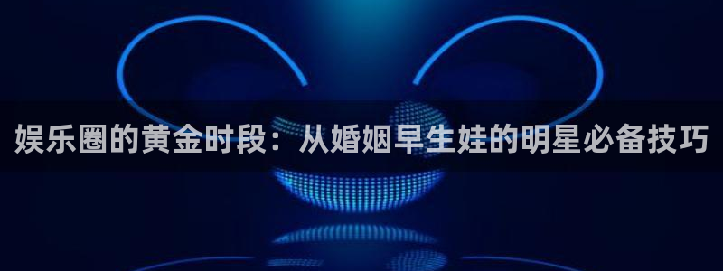 蓝图娱乐登录界面入口：娱乐圈的黄金时段：从婚姻早生娃的明星必备技巧